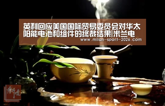 英利回应美国国际贸易委员会对华太阳能电池和组件的终裁结果|米兰电竞官网(图2) 米兰官网