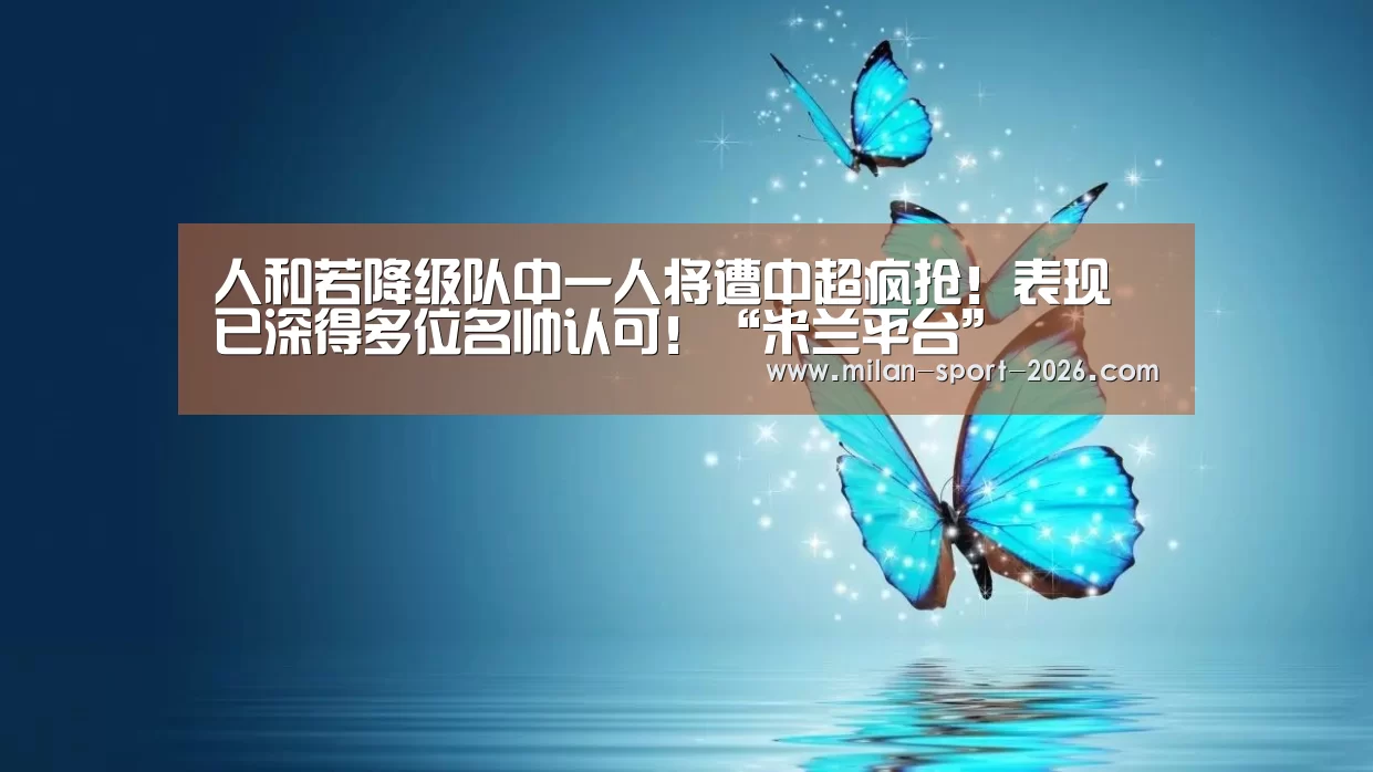 人和若降级队中一人将遭中超疯抢!表现已深得多位名帅认可!“米兰平台”(图2) 米兰平台